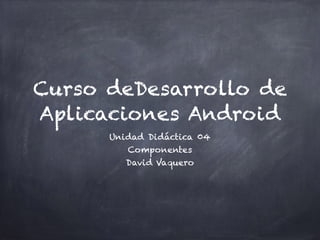 Curso deDesarrollo de
Aplicaciones Android
Unidad Didáctica 04
Componentes
David Vaquero
 