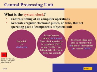 Central Processing Unit
What is the system clock?
p. 4.07
Click to view Web Link,
then click Clock Speed
below Chapter 4
Next
Each tick
Each tick
is a
is a
clock cycle
clock cycle
Pace of system
Pace of system
clock is
clock is clock speed
clock speed
Most clock speeds are
Most clock speeds are
in gigahertz (GHz)
in gigahertz (GHz)
range (1 GHz = one
range (1 GHz = one
billion ticks of system
billion ticks of system
clock per second)
clock per second)
Processor speed can
Processor speed can
also be measured in
also be measured in
m
millions of
illions of i
instructions
nstructions
p
per
er s
second
econd (MIPS)
(MIPS)
 Controls timing of all computer operations
 Generates regular electronic pulses, or ticks, that set
operating pace of components of system unit
 