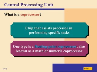 Central Processing Unit
What is a coprocessor?
p. 4.12 Next
Chip that assists processor in
performing specific tasks
One type is a floating-point coprocessor
floating-point coprocessor, also
known as a math or numeric coprocessor
 