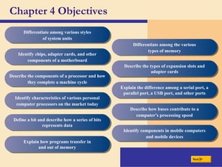 Chapter 4 Objectives
Differentiate among various styles
of system units
Identify chips, adapter cards, and other
components of a motherboard
Describe the components of a processor and how
they complete a machine cycle
Identify characteristics of various personal
computer processors on the market today
Define a bit and describe how a series of bits
represents data
Explain how programs transfer in
and out of memory
Differentiate among the various
types of memory
Describe the types of expansion slots and
adapter cards
Explain the difference among a serial port, a
parallel port, a USB port, and other ports
Describe how buses contribute to a
computer’s processing speed
Identify components in mobile computers
and mobile devices
Next
 