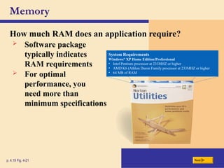 Memory
p. 4.19 Fig. 4-21 Next
How much RAM does an application require?
 Software package
typically indicates
RAM requirements
 For optimal
performance, you
need more than
minimum specifications
System Requirements
Windows®
XP Home Edition/Professional
• Intel Pentium processor at 233MHZ or higher
• AMD K6 (Athlon Duron Family processor at 233MHZ or higher
• 64 MB of RAM
 