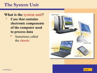 The System Unit
What is the system unit?
p. 4.04 Fig. 4-1 Next
 Case that contains
electronic components
of the computer used
to process data
 Sometimes called
the chassis
system unit
system unit
system unit
system unit
 