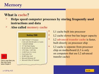 Memory
What is cache?
p. 4.20 Fig. 4-23 Next
 L1 cache built into processor
 L2 cache slower but has larger capacity
 L2 advanced transfer cache is faster,
built directly on processor chip
 L3 cache is separate from processor
chip on motherboard (L3 is only
on computers that use L2 advanced
transfer cache)
 Helps speed computer processes by storing frequently used
instructions and data
 Also called memory cache
Click to view Web Link,
then click Cache
below Chapter 4
 