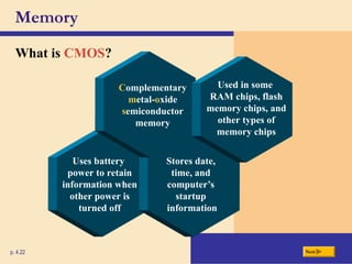 Memory
What is CMOS?
p. 4.22 Next
Uses battery
power to retain
information when
other power is
turned off
Stores date,
time, and
computer’s
startup
information
Complementary
metal-oxide
semiconductor
memory
Used in some
RAM chips, flash
memory chips, and
other types of
memory chips
 