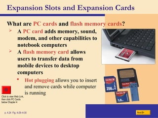 Expansion Slots and Expansion Cards
What are PC cards and flash memory cards?
p. 4.24 Fig. 4-29–4-30 Next
 A PC card adds memory, sound,
modem, and other capabilities to
notebook computers
 A flash memory card allows
users to transfer data from
mobile devices to desktop
computers
Click to view Web Link,
then click PC Cards
below Chapter 4
 Hot plugging allows you to insert
and remove cards while computer
is running
 