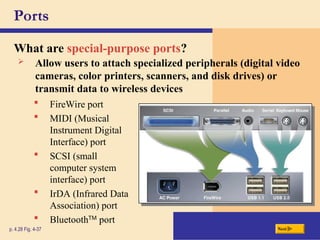 Ports
What are special-purpose ports?
p. 4.28 Fig. 4-37 Next
 FireWire port
 MIDI (Musical
Instrument Digital
Interface) port
 SCSI (small
computer system
interface) port
 IrDA (Infrared Data
Association) port
 BluetoothTM
port
 Allow users to attach specialized peripherals (digital video
cameras, color printers, scanners, and disk drives) or
transmit data to wireless devices
 