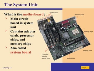 The System Unit
What is the motherboard?
p. 4.04 Fig. 4-3 Next
 Main circuit
board in system
unit
 Contains adapter
cards, processor
chips, and
memory chips
 Also called
system board
processor chip
adapter cards
memory chips
memory slots
motherboard
Expansion
slots for
adapter cards
 