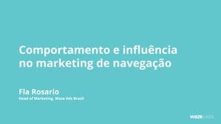 Comportamento e influência
no marketing de navegação
Fla Rosario
Head of Marketing, Waze Ads Brazil
 