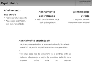 Equilíbrio Alinhamento esquerdo Padrão de leitura ocidental As pessoas reconhecem com mais naturalidade Alinhamento Direito Algumas pessoas interpretam como irregular Alinhamento Centralizado Se for para centralizar, faça com que seja óbvio Alinhamento Justificado Algumas pessoas tendem  a ter uma visualização blocada do conteúdo, forçando o enquadramento de forma geométrica. Só utilize esse tipo de alinhamento se a distância entre as palavras obedecerem a regra da entrelinha, evitando gerar espaços vazios entre as palavras. 