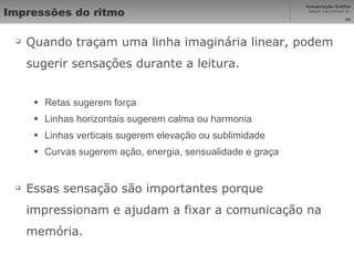 Impressões do ritmo Quando traçam uma linha imaginária linear, podem sugerir sensações durante a leitura. Retas sugerem força Linhas horizontais sugerem calma ou harmonia Linhas verticais sugerem elevação ou sublimidade Curvas sugerem ação, energia, sensualidade e graça Essas sensação são importantes porque impressionam e ajudam a fixar a comunicação na memória. 