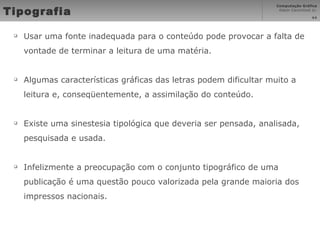 Tipografia Usar uma fonte inadequada para o conteúdo pode provocar a falta de vontade de terminar a leitura de uma matéria. Algumas características gráficas das letras podem dificultar muito a leitura e, conseqüentemente, a assimilação do conteúdo. Existe uma sinestesia tipológica que deveria ser pensada, analisada, pesquisada e usada. Infelizmente a preocupação com o conjunto tipográfico de uma publicação é uma questão pouco valorizada pela grande maioria dos impressos nacionais. 