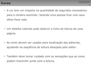 Cores A cor tem um impacto na quantidade de segundos necessários para o cérebro assimilar, fazendo uma pessoa ficar com seus olhos fixos nela. Um detalhe colorido pode destruir a linha de leitura de uma página. As cores devem ser usadas para localização das editorias, ajudando na seqüência de leitura desejada pelo editor. Também deve tomar cuidado com as sensações que as cores podem transmitir junto com a leitura. 