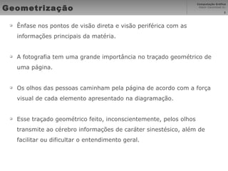 Geometrização Ênfase nos pontos de visão direta e visão periférica com as informações principais da matéria.  A fotografia tem uma grande importância no traçado geométrico de uma página. Os olhos das pessoas caminham pela página de acordo com a força visual de cada elemento apresentado na diagramação.  Esse traçado geométrico feito, inconscientemente, pelos olhos transmite ao cérebro informações de caráter sinestésico, além de facilitar ou dificultar o entendimento geral. 