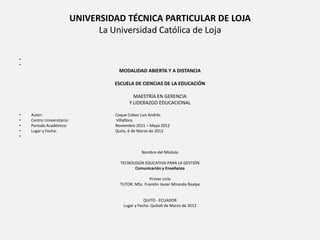 UNIVERSIDAD TÉCNICA PARTICULAR DE LOJA
                                  La Universidad Católica de Loja

•
•
                                      MODALIDAD ABIERTA Y A DISTANCIA

                                     ESCUELA DE CIENCIAS DE LA EDUCACIÓN

                                             MAESTRÍA EN GERENCIA
                                           Y LIDERAZGO EDUCACIONAL

•   Autor:                           Coque Cobos Luis Andrés
•   Centro Universitario:            Villaflora
•   Período Académico:               Noviembre 2011 – Mayo 2012
•   Lugar y Fecha:                   Quito, 6 de Marzo de 2012
•


                                                  Nombre del Módulo

                                       TECNOLOGÍA EDUCATIVA PARA LA GESTIÓN
                                             Comunicación y Enseñanza

                                                      Primer ciclo
                                       TUTOR: MSc. Franklin Javier Miranda Realpe


                                                   QUITO - ECUADOR
                                        Lugar y Fecha: Quito6 de Marzo de 2012
 