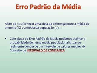 Erro Padrão da Média
Além de nos fornecer uma ideia da diferença entre a média da
amostra (X) e a média da população (μ)…
 Com ajuda do Erro Padrão da Média podemos estimar a
probabilidade de nossa média populacional situar-se
realmente dentro de um intervalo de valores médios 
Conceito de INTERVALO DE CONFIANÇA
 