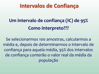 Intervalos de Confiança
Um intervalo de confiança (IC) de 95%
Como interpreto???
Se selecionarmos 100 amostras, calcularmos a
média e, depois de determinarmos o intervalo de
confiança para aquela média, 95% dos intervalos
de confiança conterão o valor real da média da
população
 