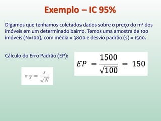 Exemplo – IC 95%
Digamos que tenhamos coletados dados sobre o preço do m2 dos
imóveis em um determinado bairro. Temos uma amostra de 100
imóveis (N=100), com média = 3800 e desvio padrão (s) = 1500.
Cálculo do Erro Padrão (EP):
 