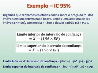 Exemplo – IC 95%
Digamos que tenhamos coletados dados sobre o preço do m2 dos
imóveis em um determinado bairro. Temos uma amostra de 100
imóveis (N=100), com média = 3800 e desvio padrão (s) = 1500.
Limite inferior do intervalo de confiança = 3800 – (1,96*150) = 3506
Limite superior do intervalo de confiança = 3800 + (1,96*150) = 4094
 