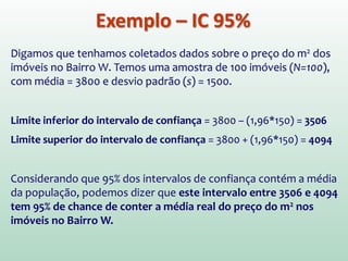 Exemplo – IC 95%
Digamos que tenhamos coletados dados sobre o preço do m2 dos
imóveis no Bairro W. Temos uma amostra de 100 imóveis (N=100),
com média = 3800 e desvio padrão (s) = 1500.
Limite inferior do intervalo de confiança = 3800 – (1,96*150) = 3506
Limite superior do intervalo de confiança = 3800 + (1,96*150) = 4094
Considerando que 95% dos intervalos de confiança contém a média
da população, podemos dizer que este intervalo entre 3506 e 4094
tem 95% de chance de conter a média real do preço do m2 nos
imóveis no Bairro W.
 