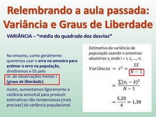 Relembrando a aula passada:
Variância e Graus de Liberdade
VARIÂNCIA – “média do quadrado dos desvios”
No entanto, como geralmente
queremos usar o erro na amostra para
estimar o erro na população,
dividiremos o SS pelo
nr. de observações menos 1
(graus de liberdade).
Assim, aumentamos ligeramente a
variância amostral para produzir
estimativas não tendenciosas (mais
precisas) da variância populacional
Estimativa da variância da
população usando n amostras
aleatórias xi onde i = 1, 2, ..., n.
 