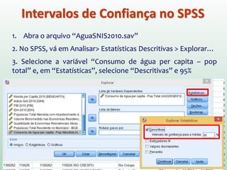 Intervalos de Confiança no SPSS
1. Abra o arquivo “AguaSNIS2010.sav”
2. No SPSS, vá em Analisar> Estatísticas Descritivas > Explorar…
3. Selecione a variável “Consumo de água per capita – pop
total” e, em “Estatísticas”, selecione “Descritivas” e 95%
 