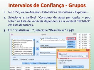 Intervalos de Confiança - Grupos
1. No SPSS, vá em Analisar> Estatísticas Descritivas > Explorar…
2. Selecione a variável “Consumo de água per capita – pop
total” na lista de variáveis dependents e a variável “REGIAO”
em lista de fatores.
3. Em “Estatísticas…”, selecione “Descritivas” e 95%
 
