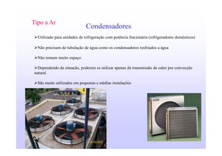 10
Condensadores
Tipo a Ar
Utilizado para unidades de refrigeração com potência fracionária (refrigeradores domésticos)
Não precisam de tubulação de água como os condensadores resfriados a água
Não tomam muito espaço
Dependendo da situação, poderem se utilizar apenas da transmissão de calor por convecção
natural
São muito utilizados em pequenas e médias instalações
 