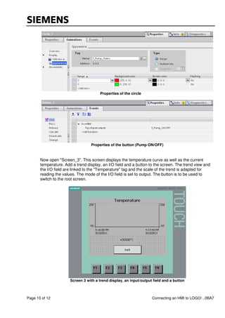 Page 10 of 12 Connecting an HMI to LOGO! ..0BA7
Properties of the circle
Properties of the button (Pump ON/OFF)
Now open "Screen_3". This screen displays the temperature curve as well as the current
temperature. Add a trend display, an I/O field and a button to the screen. The trend view and
the I/O field are linked to the "Temperature" tag and the scale of the trend is adapted for
reading the values. The mode of the I/O field is set to output. The button is to be used to
switch to the root screen.
Screen 3 with a trend display, an input/output field and a button
 