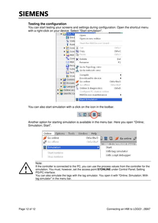 Page 12 of 12 Connecting an HMI to LOGO! ..0BA7
Testing the configuration
You can start testing your screens and settings during configuration. Open the shortcut menu
with a right-click on your device. Select "Start simulation".
You can also start simulation with a click on the icon in the toolbar.
Another option for starting simulation is available in the menu bar. Here you open "Online;
Simulation; Start".
Note:
If the controller is connected to the PC, you can use the process values from the controller for the
simulation. You must, however, set the access point S7ONLINE under Control Panel; Setting
PG/PC interface.
You can also simulate the tags with the tag simulator. You open it with "Online; Simulation; With
tag simulator" in the menu bar.
 