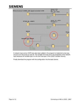 Page 4 of 12 Connecting an HMI to LOGO! ..0BA7
A network input and an XOR have also been added in the program to implement a two-way
circuit to turn the pump on and off. The variable V4.0 was set in the properties of the network
input because the variable byte 4 is the next free byte in the LOGO! variable memory.
Finally download the program with the configuration into the basic device.
 