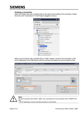 Page 6 of 12 Connecting an HMI to LOGO! ..0BA7
Creating a connection
Open the Project view with a double-click on the device and configure the connection. Select
the menu item "Connections" in the Project navigation to do so.
Add a new connection with a double-click on "Add". Assign a name to the connection, enter
the IP addresses of the HMI device and the controller and select the communication driver.
Note:
For communication with LOGO! ..0BA7, you must select the communication driver "SIMATIC S7
200".
* The IP addresses must be set before directly on the devices.
IP address of the HMI* IP address of LOGO!*
 