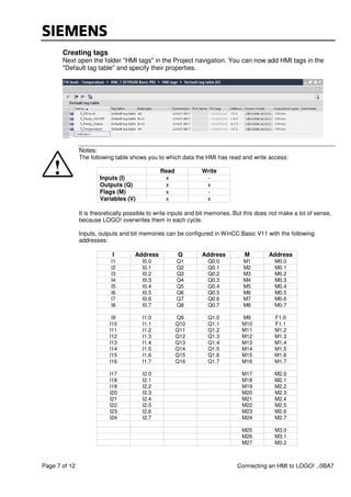 Page 7 of 12 Connecting an HMI to LOGO! ..0BA7
Creating tags
Next open the folder "HMI tags" in the Project navigation. You can now add HMI tags in the
"Default tag table" and specify their properties.
Notes:
The following table shows you to which data the HMI has read and write access:
Read Write
Inputs (I) x -
Outputs (Q) x x
Flags (M) x -
Variables (V) x x
It is theoretically possible to write inputs and bit memories. But this does not make a lot of sense,
because LOGO! overwrites them in each cycle.
Inputs, outputs and bit memories can be configured in WinCC Basic V11 with the following
addresses:
I Address Q Address M Address
I1 I0.0 Q1 Q0.0 M1 M0.0
I2 I0.1 Q2 Q0.1 M2 M0.1
I3 I0.2 Q3 Q0.2 M3 M0.2
I4 I0.3 Q4 Q0.3 M4 M0.3
I5 I0.4 Q5 Q0.4 M5 M0.4
I6 I0.5 Q6 Q0.5 M6 M0.5
I7 I0.6 Q7 Q0.6 M7 M0.6
I8 I0.7 Q8 Q0.7 M8 M0.7
I9 I1.0 Q9 Q1.0 M9 F1.0
I10 I1.1 Q10 Q1.1 M10 F1.1
I11 I1.2 Q11 Q1.2 M11 M1.2
I12 I1.3 Q12 Q1.3 M12 M1.3
I13 I1.4 Q13 Q1.4 M13 M1.4
I14 I1.5 Q14 Q1.5 M14 M1.5
I15 I1.6 Q15 Q1.6 M15 M1.6
I16 I1.7 Q16 Q1.7 M16 M1.7
I17 I2.0 M17 M2.0
I18 I2.1 M18 M2.1
I19 I2.2 M19 M2.2
I20 I2.3 M20 M2.3
I21 I2.4 M21 M2.4
I22 I2.5 M22 M2.5
I23 I2.6 M23 M2.6
I24 I2.7 M24 M2.7
M25 M3.0
M26 M3.1
M27 M3.2
 