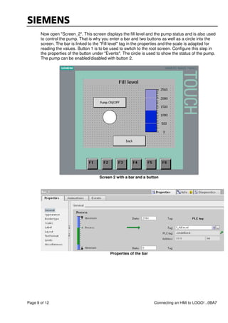 Page 9 of 12 Connecting an HMI to LOGO! ..0BA7
Now open "Screen_2". This screen displays the fill level and the pump status and is also used
to control the pump. That is why you enter a bar and two buttons as well as a circle into the
screen. The bar is linked to the "Fill level" tag in the properties and the scale is adapted for
reading the values. Button 1 is to be used to switch to the root screen. Configure this step in
the properties of the button under "Events". The circle is used to show the status of the pump.
The pump can be enabled/disabled with button 2.
Screen 2 with a bar and a button
Properties of the bar
 