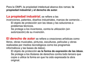 Para la OMPI, la propiedad intelectual abarca dos ramas: la
propiedad industrial y el derecho de autor.
La propiedad indus...