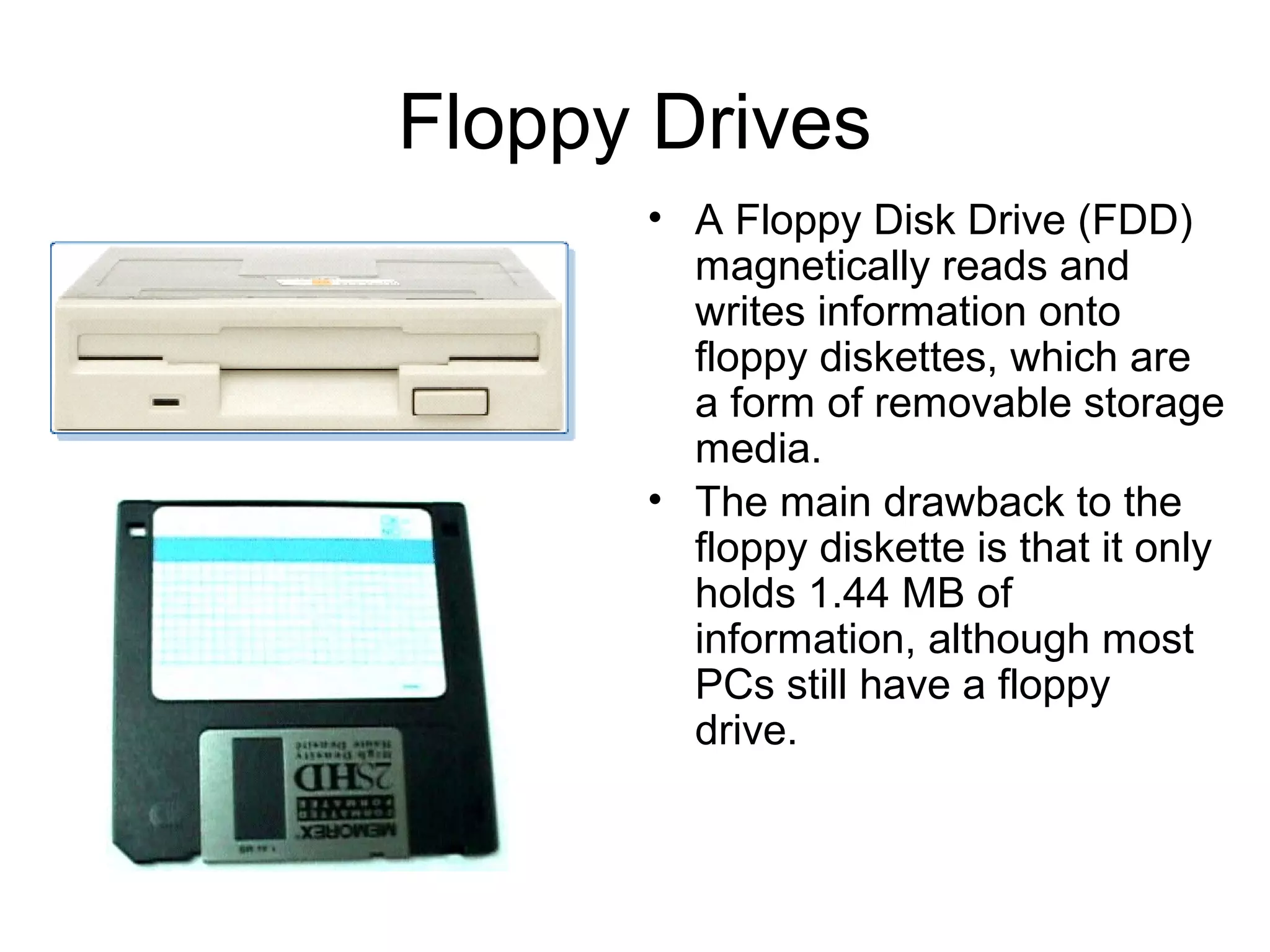 Floppy Drives
• A Floppy Disk Drive (FDD)
magnetically reads and
writes information onto
floppy diskettes, which are
a form of removable storage
media.
• The main drawback to the
floppy diskette is that it only
holds 1.44 MB of
information, although most
PCs still have a floppy
drive.
 