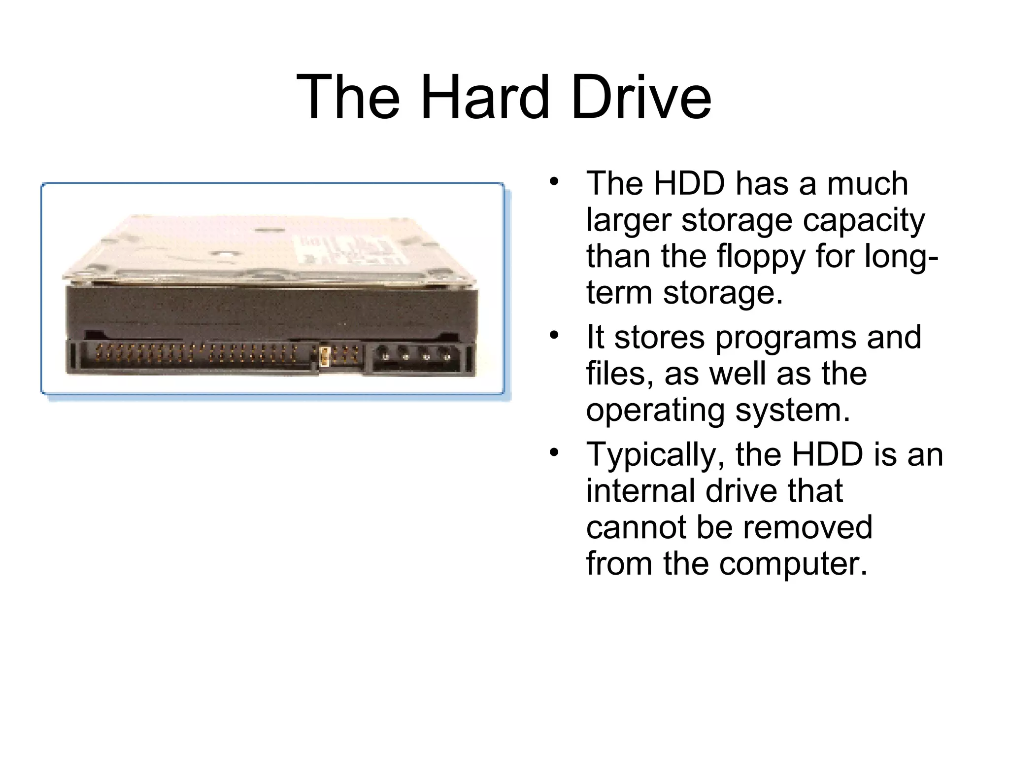 The Hard Drive
• The HDD has a much
larger storage capacity
than the floppy for long-
term storage.
• It stores programs and
files, as well as the
operating system.
• Typically, the HDD is an
internal drive that
cannot be removed
from the computer.
 
