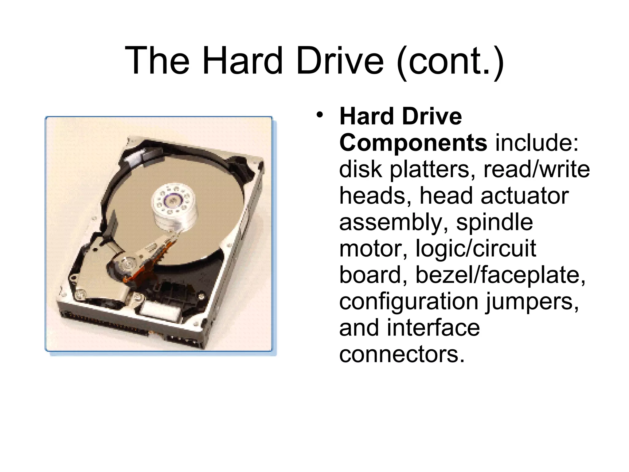 The Hard Drive (cont.)
• Hard Drive
Components include:
disk platters, read/write
heads, head actuator
assembly, spindle
motor, logic/circuit
board, bezel/faceplate,
configuration jumpers,
and interface
connectors.
 