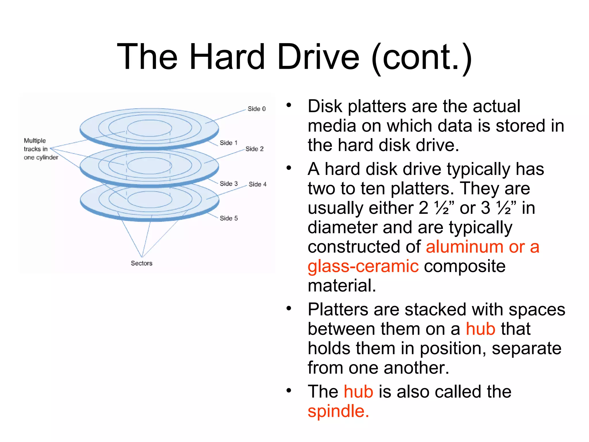 The Hard Drive (cont.)
• Disk platters are the actual
media on which data is stored in
the hard disk drive.
• A hard disk drive typically has
two to ten platters. They are
usually either 2 ½” or 3 ½” in
diameter and are typically
constructed of aluminum or a
glass-ceramic composite
material.
• Platters are stacked with spaces
between them on a hub that
holds them in position, separate
from one another.
• The hub is also called the
spindle.
 