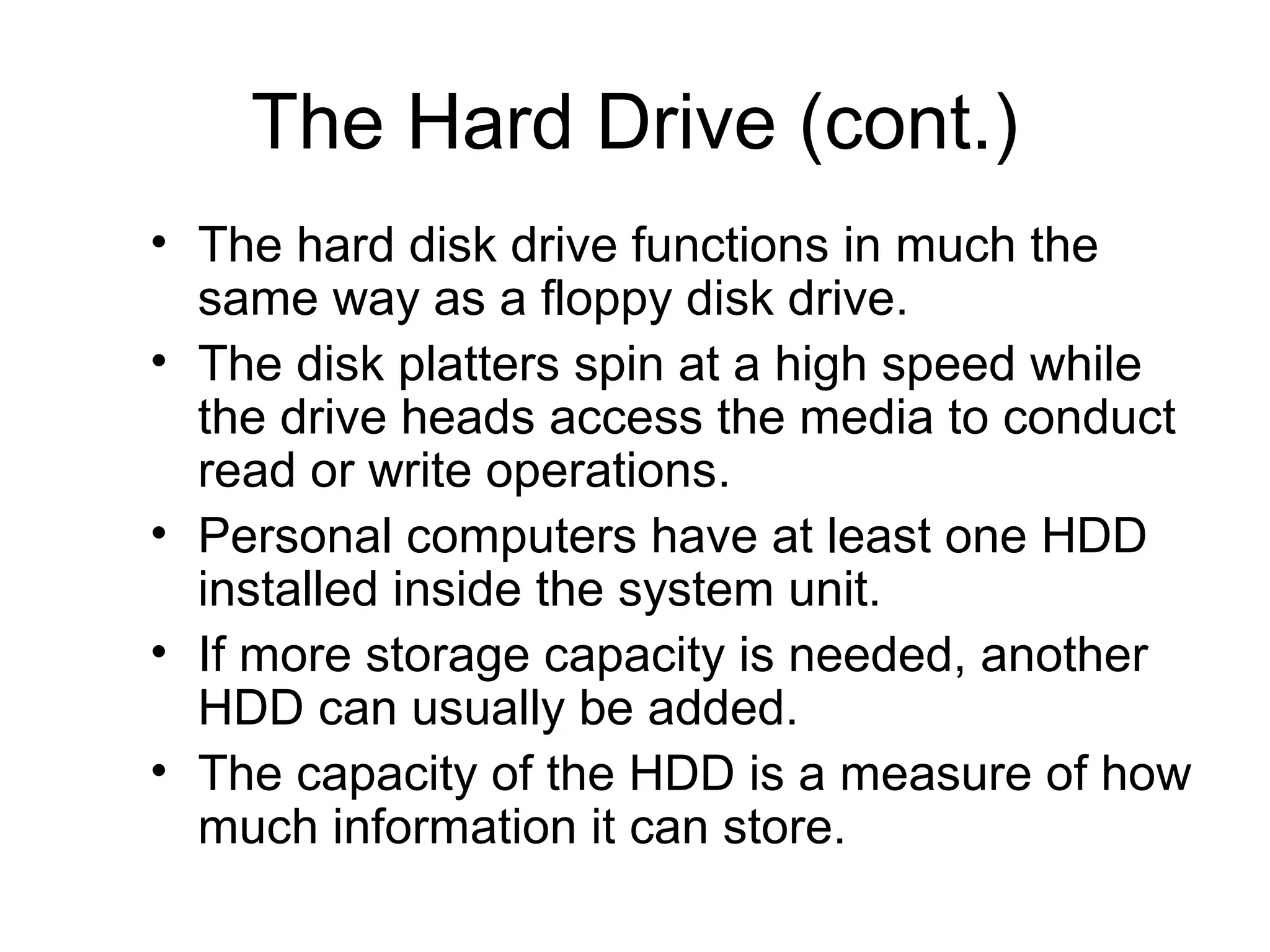 The Hard Drive (cont.)
• The hard disk drive functions in much the
same way as a floppy disk drive.
• The disk platters spin at a high speed while
the drive heads access the media to conduct
read or write operations.
• Personal computers have at least one HDD
installed inside the system unit.
• If more storage capacity is needed, another
HDD can usually be added.
• The capacity of the HDD is a measure of how
much information it can store.
 