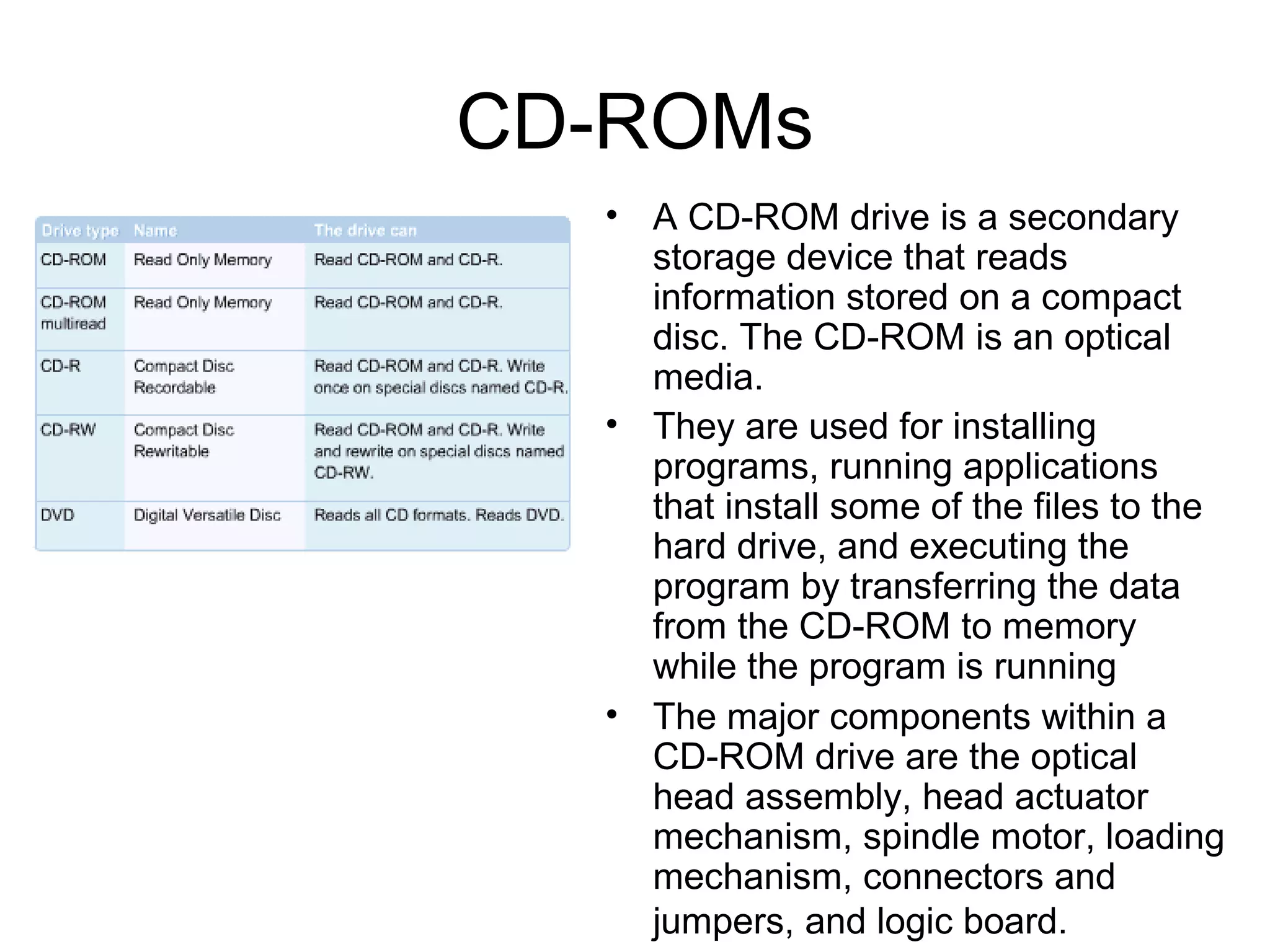 CD-ROMs
• A CD-ROM drive is a secondary
storage device that reads
information stored on a compact
disc. The CD-ROM is an optical
media.
• They are used for installing
programs, running applications
that install some of the files to the
hard drive, and executing the
program by transferring the data
from the CD-ROM to memory
while the program is running
• The major components within a
CD-ROM drive are the optical
head assembly, head actuator
mechanism, spindle motor, loading
mechanism, connectors and
jumpers, and logic board.
 