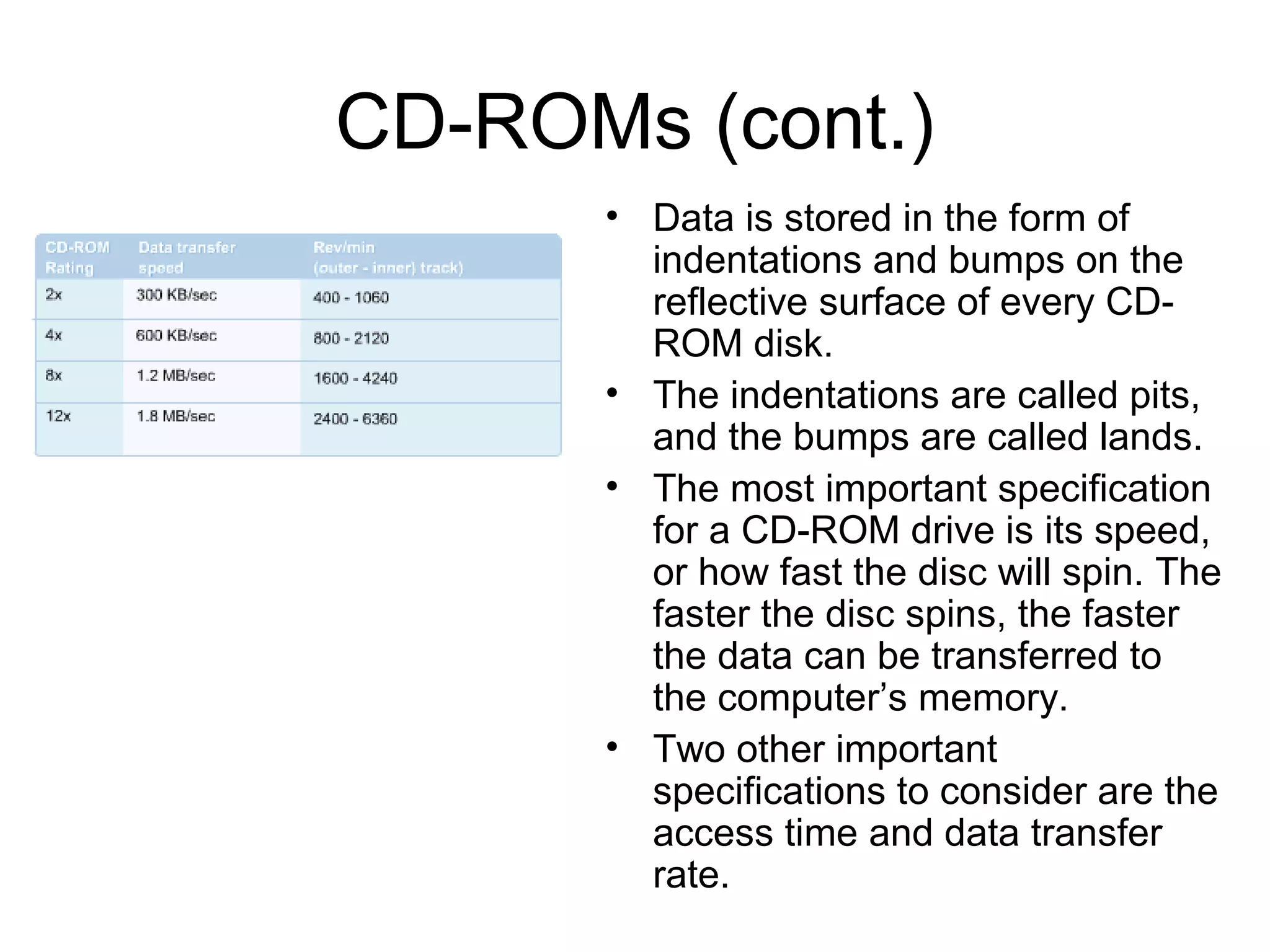 CD-ROMs (cont.)
• Data is stored in the form of
indentations and bumps on the
reflective surface of every CD-
ROM disk.
• The indentations are called pits,
and the bumps are called lands.
• The most important specification
for a CD-ROM drive is its speed,
or how fast the disc will spin. The
faster the disc spins, the faster
the data can be transferred to
the computer’s memory.
• Two other important
specifications to consider are the
access time and data transfer
rate.
 