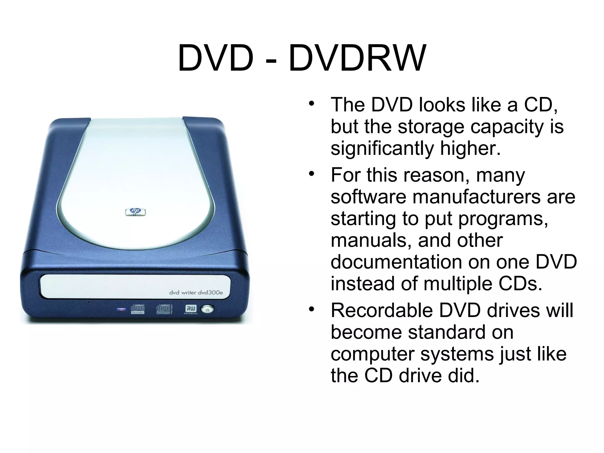 DVD - DVDRW
• The DVD looks like a CD,
but the storage capacity is
significantly higher.
• For this reason, many
software manufacturers are
starting to put programs,
manuals, and other
documentation on one DVD
instead of multiple CDs.
• Recordable DVD drives will
become standard on
computer systems just like
the CD drive did.
 