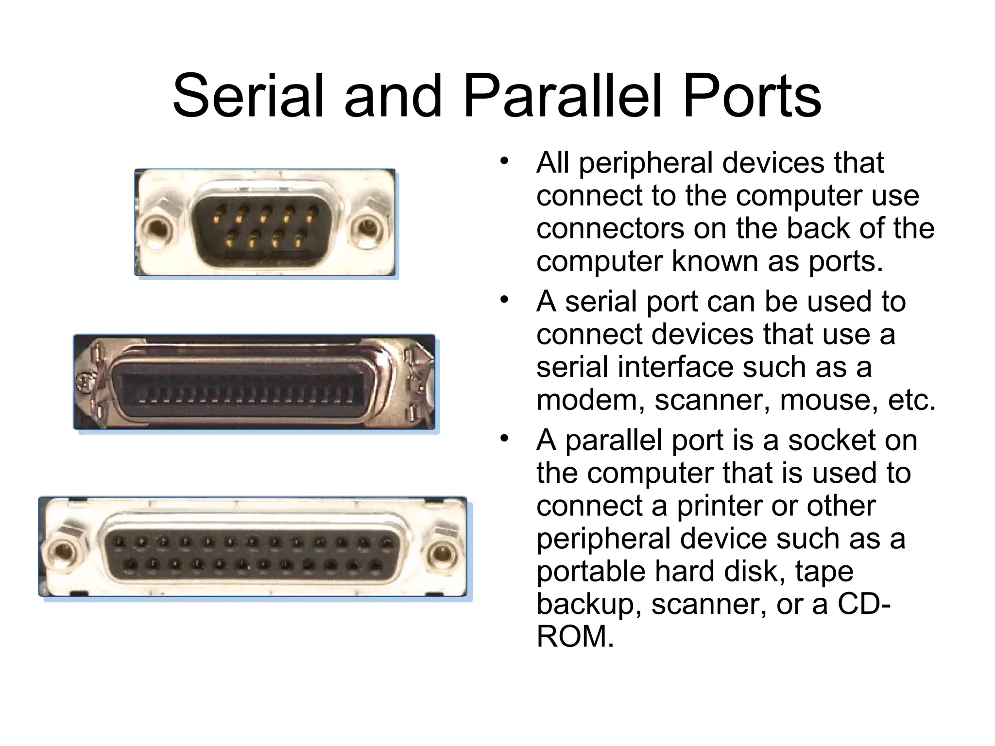 Serial and Parallel Ports
• All peripheral devices that
connect to the computer use
connectors on the back of the
computer known as ports.
• A serial port can be used to
connect devices that use a
serial interface such as a
modem, scanner, mouse, etc.
• A parallel port is a socket on
the computer that is used to
connect a printer or other
peripheral device such as a
portable hard disk, tape
backup, scanner, or a CD-
ROM.
 