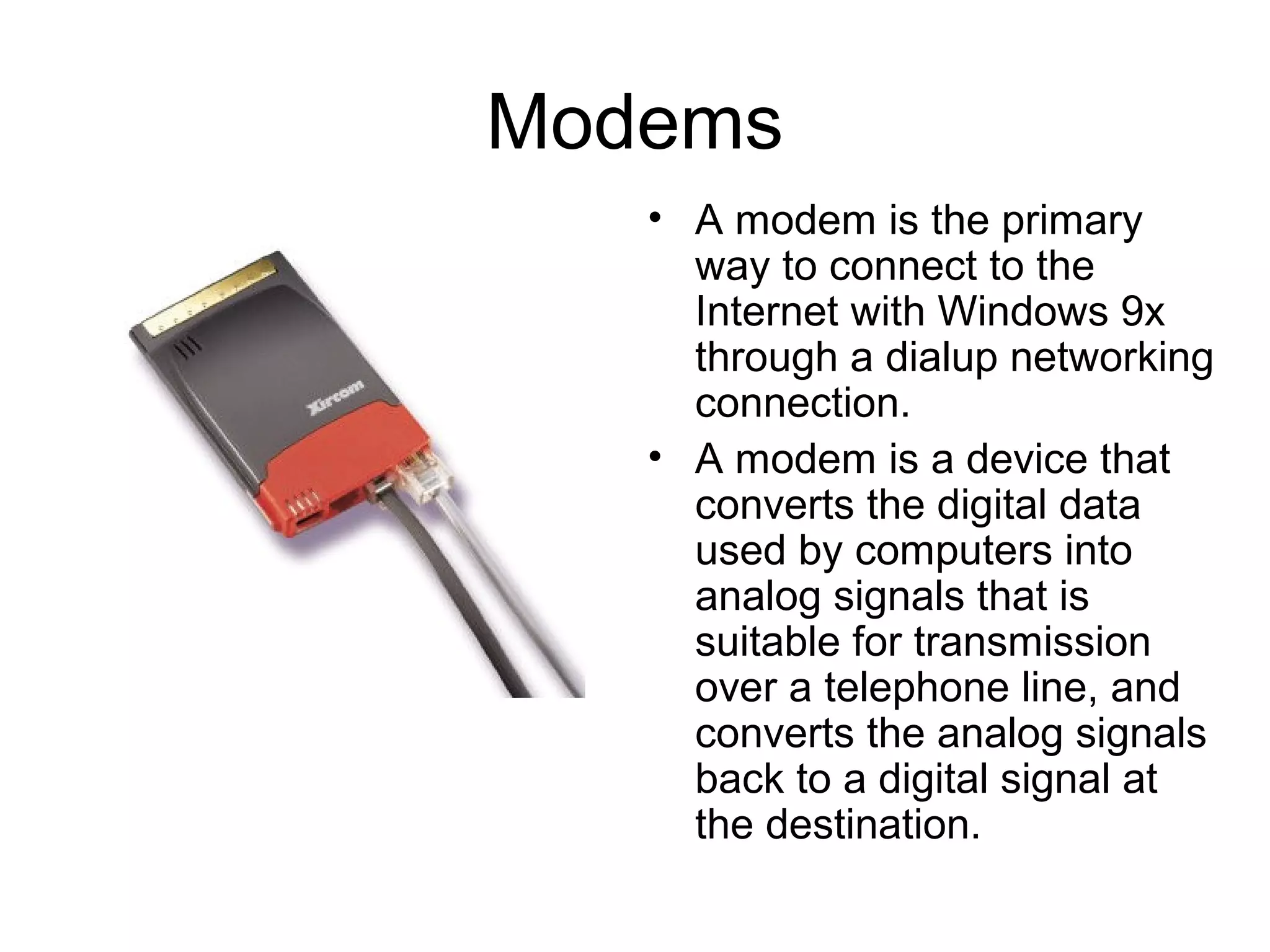 Modems
• A modem is the primary
way to connect to the
Internet with Windows 9x
through a dialup networking
connection.
• A modem is a device that
converts the digital data
used by computers into
analog signals that is
suitable for transmission
over a telephone line, and
converts the analog signals
back to a digital signal at
the destination.
 