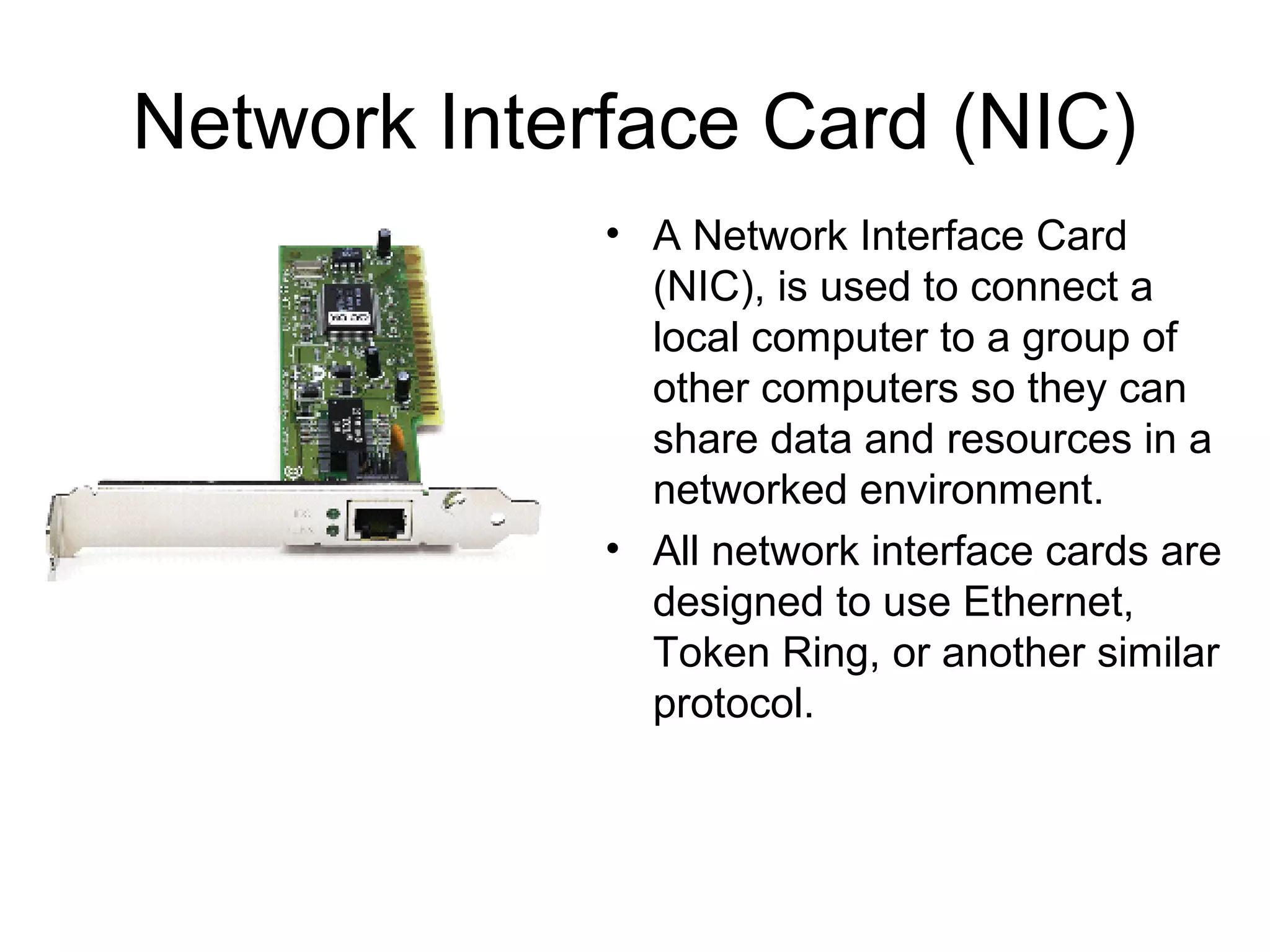 Network Interface Card (NIC)
• A Network Interface Card
(NIC), is used to connect a
local computer to a group of
other computers so they can
share data and resources in a
networked environment.
• All network interface cards are
designed to use Ethernet,
Token Ring, or another similar
protocol.
 
