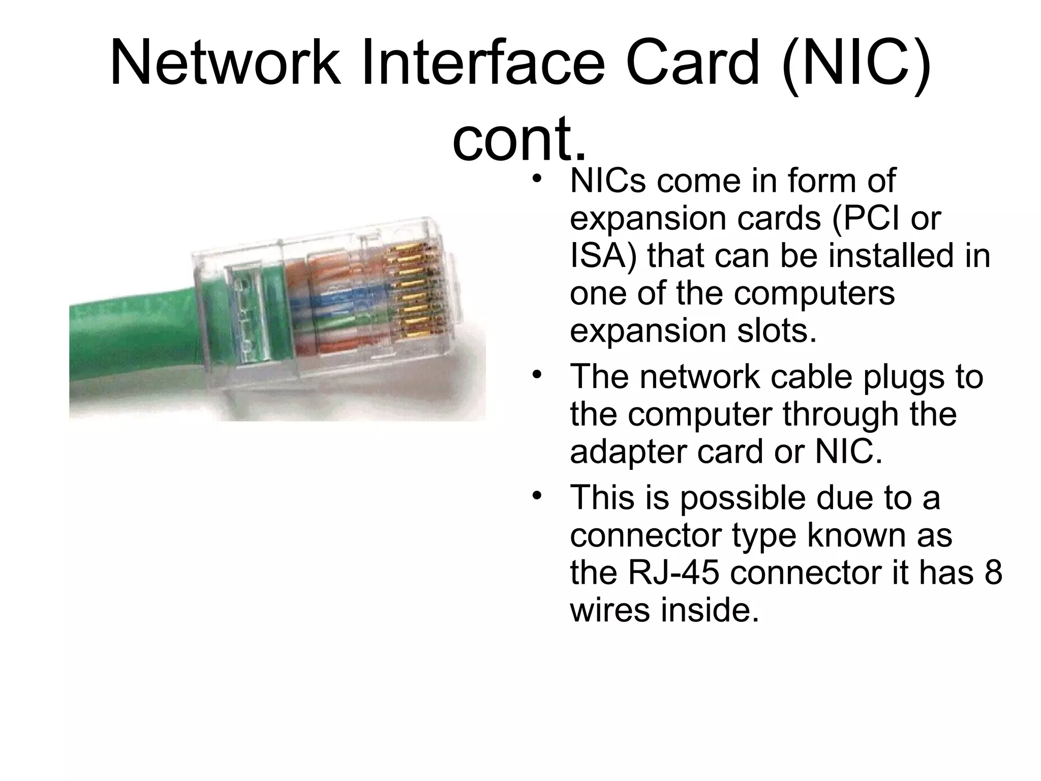 Network Interface Card (NIC)
cont.• NICs come in form of
expansion cards (PCI or
ISA) that can be installed in
one of the computers
expansion slots.
• The network cable plugs to
the computer through the
adapter card or NIC.
• This is possible due to a
connector type known as
the RJ-45 connector it has 8
wires inside.
 