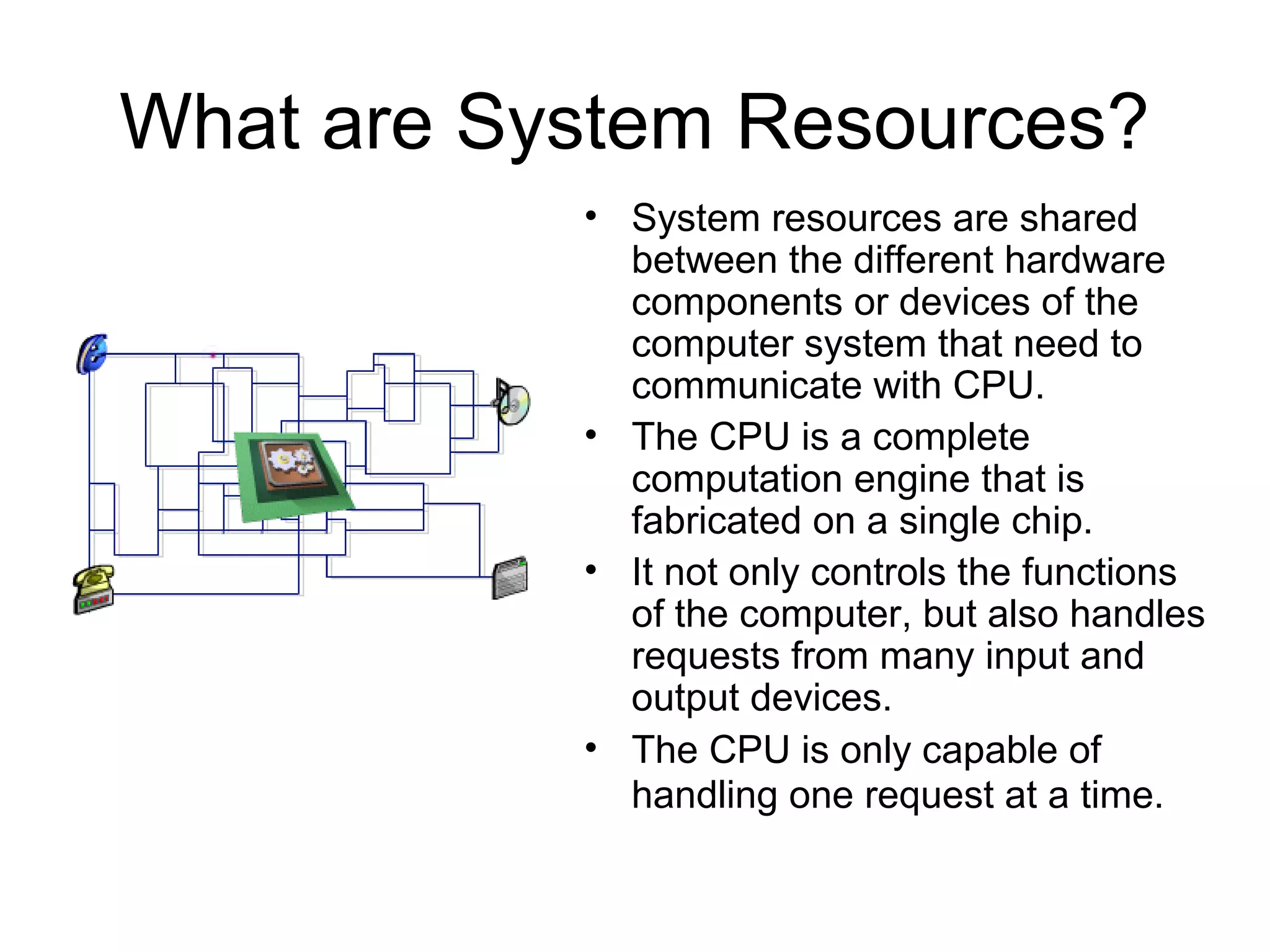 What are System Resources?
• System resources are shared
between the different hardware
components or devices of the
computer system that need to
communicate with CPU.
• The CPU is a complete
computation engine that is
fabricated on a single chip.
• It not only controls the functions
of the computer, but also handles
requests from many input and
output devices.
• The CPU is only capable of
handling one request at a time.
 