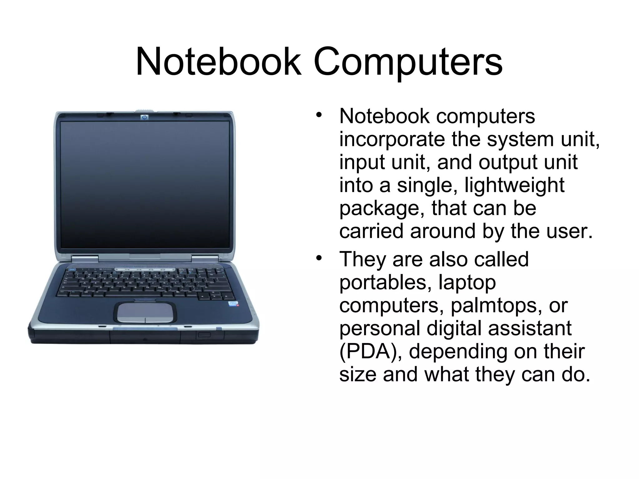 Notebook Computers
• Notebook computers
incorporate the system unit,
input unit, and output unit
into a single, lightweight
package, that can be
carried around by the user.
• They are also called
portables, laptop
computers, palmtops, or
personal digital assistant
(PDA), depending on their
size and what they can do.
 