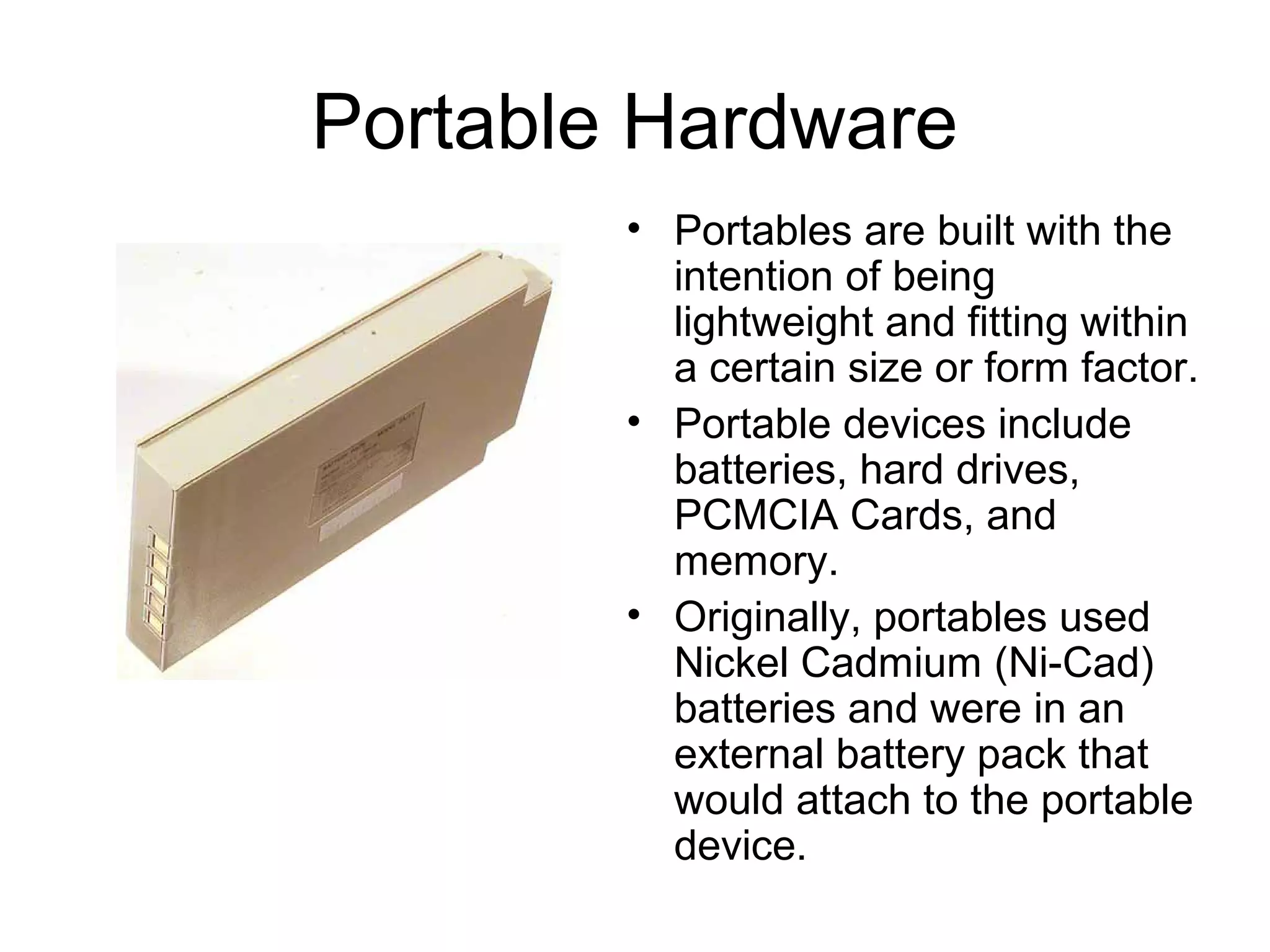Portable Hardware
• Portables are built with the
intention of being
lightweight and fitting within
a certain size or form factor.
• Portable devices include
batteries, hard drives,
PCMCIA Cards, and
memory.
• Originally, portables used
Nickel Cadmium (Ni-Cad)
batteries and were in an
external battery pack that
would attach to the portable
device.
 