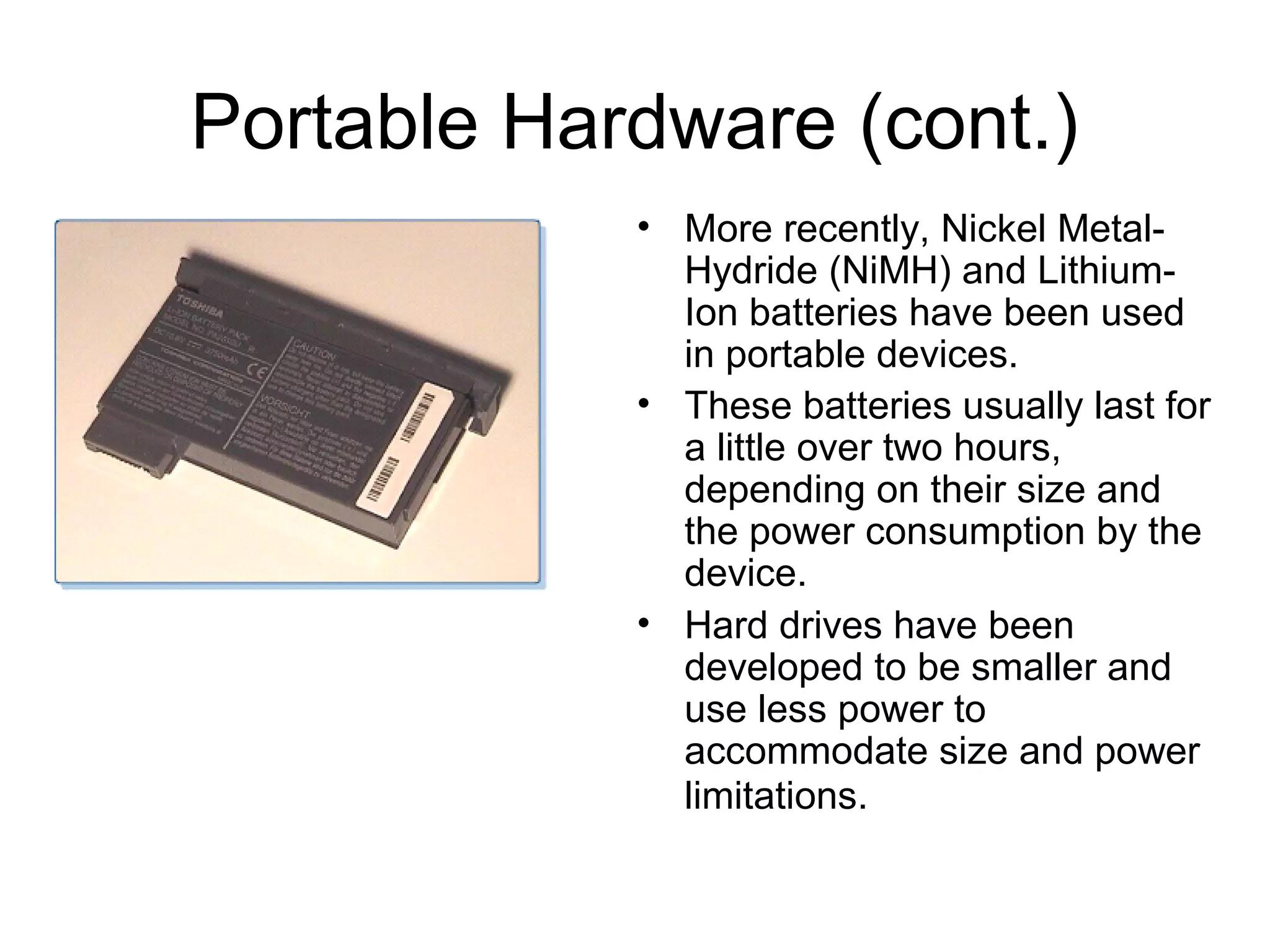 Portable Hardware (cont.)
• More recently, Nickel Metal-
Hydride (NiMH) and Lithium-
Ion batteries have been used
in portable devices.
• These batteries usually last for
a little over two hours,
depending on their size and
the power consumption by the
device.
• Hard drives have been
developed to be smaller and
use less power to
accommodate size and power
limitations.
 